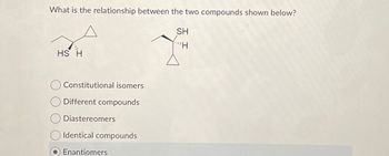 What is the relationship between the two compounds shown below?
SH
"H
HS H
Constitutional isomers
Different compounds
Diastereomers
Identical compounds
Enantiomers