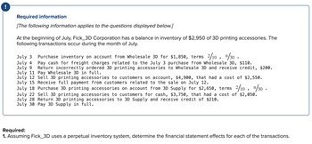 Required information
[The following information applies to the questions displayed below.]
At the beginning of July, Fick_3D Corporation has a balance in inventory of $2,950 of 3D printing accessories. The
following transactions occur during the month of July.
July 3 Purchase inventory on account from Wholesale 3D for $1,850, terms 2/10, ¹/30
July 4
Pay cash for freight charges related to the July 3 purchase from Wholesale 3D, $110.
July 9 Return incorrectly ordered 3D printing accessories to Wholesale 3D and receive credit, $200.
July 11 Pay Wholesale 3D in full.
July 12 Sell 3D printing accessories to customers on account, $4,900, that had a cost of $2,550.
July 15 Receive full payment from customers related to the sale on July 12.
July 18 Purchase 3D printing accessories on account from 3D Supply for $2,650, terms 2/10,
2/10, ¹/30.
July 22 Sell 3D printing accessories to customers for cash, $3,750, that had a cost of $2,050.
July 28 Return 3D printing accessories to 3D Supply and receive credit of $210.
July 30 Pay 3D Supply in full.
Required:
1. Assuming Fick_3D uses a perpetual inventory system, determine the financial statement effects for each of the transactions.