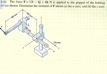 2.51 The force F = 12i - 8j + 6k N is applied to the gripper of the holding
device shown. Determine the moment of F about (a) the a-axis; and (b) the z-axis.
F
480 mm-
x
400 mm-
160 mm
120 mm