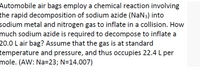 Automobile air bags employ a chemical reaction involving
the rapid decomposition of sodium azide (NaN3) into
sodium metal and nitrogen gas to inflate in a collision. How
much sodium azide is required to decompose to inflate a
20.0 L air bag? Assume that the gas is at standard
temperature and pressure, and thus occupies 22.4 L per
mole. (AW: Na=23; N=14.007)
