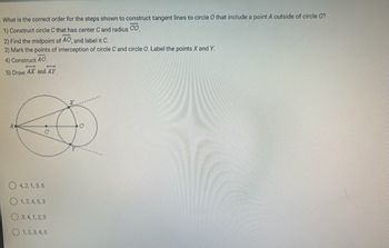 What is the correct order for the steps shown to construct tangent lines to circle O that include a point A outside of circle O?
1) Construct circle C that has center C and radius CO.
2) Find the midpoint of AO, and label it C.
3) Mark the points of interception of circle C and circle O. Label the points X and Y.
4) Construct AO
5) Draw AX and AY
C
O4,2,1,3,5
1,2,4,5,3
3,4,1,2,5
1, 2, 3, 4, 5
O