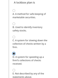 A lockbox plan is
A. A method for safe-keeping of
marketable securities.
B. Used to identify inventory
safety stocks.
C. A system for slowing down the
collection of checks written by a
firm.
D. A system for speeding up a
firm?s collections of checks
received.
E. Not described by any of the
statements above.
