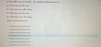 Let A and B be sets such that B
(1) If A is finite, then B is finite.
(2) If A is infinite, then B is infinite.
(3) If B is finite, then A is finite.
(4) If Bis infinite, then A is infinite.
Which of the following is true?
Statements (2) and (3) are true.
Statements (2) and (4) are true.
Statements (1) and (2) are true.
Statements (1) and (3) are true.
None of the above is correct.
Statements (3) and (4) are true.
Statements (1) and (4) are true.
A. Consider the following statements: