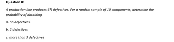 Question 8:
A production line produces 6% defectives. For a random sample of 10 components, determine the
probability of obtaining
a. no defectives
b. 2 defectives
c. more than 3 defectives