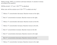 Methyl orange, HMO, is a common acid-base indicator. In solution it ionizes
according to the equation:
HMO(a q) (red)=H* (a q) + MO minus
(a q)(yellow)
What color will the solution turn if OH minus is added and why?
