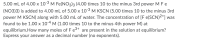 5.00 mL of 4.00 x 10-3 M Fe(NO3)3 (4.00 times 10 to the minus 3rd power M F e
(NO3)3) is added to 4.00 mL of 5.00 x 103 M KSCN (5.00 times 10 to the minus 3rd
power M KSCN) along with 5.00 mL of water. The concentration of [F e(SCN)2+] was
found to be 1.00 x 10-4 M (1.00 times 10 to the minus 4th power M) at
equilibrium.How many moles of F e3+ are present in the solution at equilibrium?
Express your answer as a decimal number (no exponents).
