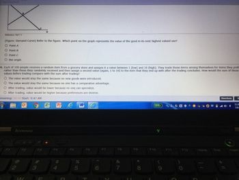 Reference Ref 1
(Figure: Demand Curve) Refer to the figure. Which point on the graph represents the value of the good in its next highest valued use?
O Point A
(28)
O Point 8
O Point C
O the origin
4. Each of 100 people receives a random item from a grocery store and assigns it a value between 1 (low) and 10 (high). They trade those items among themselves for items they prefe
rather than those they randomly received and then assign a second value (again, 1 to 10) to the item that they end up with after the trading concludes. How would the sum of those
values before trading compare with the sum after trading?
O The value would stay the same because no new goods were introduced.
O The value would stay the same because no one has a comparative advantage.
O After trading, value would be lower because no one can specialize.
O After trading, value would be higher because preferences are diverse.
emaining: 20:46 Start: 9:47 AM
6
lenovo
2
14/
54
Pe W
F4
F5
%
5
F6
DY
6
F7
F8
&
7
F9
(3:51)
F10
F12
End
Directions
S
7/6