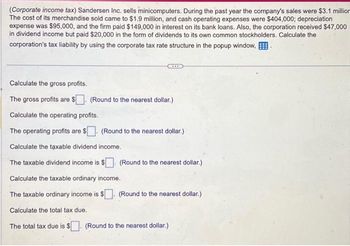 (Corporate income tax) Sandersen Inc. sells minicomputers. During the past year the company's sales were $3.1 million
The cost of its merchandise sold came to $1.9 million, and cash operating expenses were $404,000; depreciation
expense was $95,000, and the firm paid $149,000 in interest on its bank loans. Also, the corporation received $47,000
in dividend income but paid $20,000 in the form of dividends to its own common stockholders. Calculate the
corporation's tax liability by using the corporate tax rate structure in the popup window,
Calculate the gross profits.
The gross profits are $. (Round to the nearest dollar.)
Calculate the operating profits.
The operating profits are $[
Calculate the taxable dividend income.
The taxable dividend income is $
Calculate the taxable ordinary income.
The taxable ordinary income is $. (Round to the nearest dollar.)
Calculate the total tax due.
The total tax due is $
(Round to the nearest dollar.)
(Round to the nearest dollar.)
(Round to the nearest dollar.)