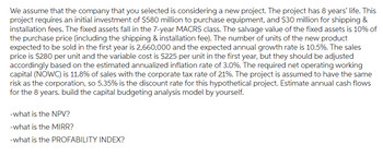 We assume that the company that you selected is considering a new project. The project has 8 years' life. This
project requires an initial investment of $580 million to purchase equipment, and $30 million for shipping &
installation fees. The fixed assets fall in the 7-year MACRS class. The salvage value of the fixed assets is 10% of
the purchase price (including the shipping & installation fee). The number of units of the new product
expected to be sold in the first year is 2,660,000 and the expected annual growth rate is 10.5%. The sales
price is $280 per unit and the variable cost is $225 per unit in the first year, but they should be adjusted
accordingly based on the estimated annualized inflation rate of 3.0%. The required net operating working
capital (NOWC) is 11.8% of sales with the corporate tax rate of 21%. The project is assumed to have the same
risk as the corporation, so 5.35% is the discount rate for this hypothetical project. Estimate annual cash flows
for the 8 years. build the capital budgeting analysis model by yourself.
-what is the NPV?
-what is the MIRR?
-what is the PROFABILITY INDEX?