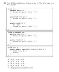 Q3. Given the following definitions of classes AA and BB. What is the output of the
Test program?
class AA {
private void f() {
System.out.print( "AA.f
");
protected void g() {
System.out.print( "AA.g
);
public void h () {
f(); g();
System.out.print( "AA.h
*);
class BB extends AA {
private void f() {
System.out.print( "BB.f
");
public void g() {
System.out.print( "BB.g
) ;
class Test {
public static void main( String[] args ) {
BB bb = new BB () ;
bb.h();
А. ВВ.f
BB.g
AA.h
В.
AA.f
AA.g
AA.h
С. ВВ.f
AA.g
AA.h
D. AA.f
BB.g
AA.h
E. The program causes compile-time error.
