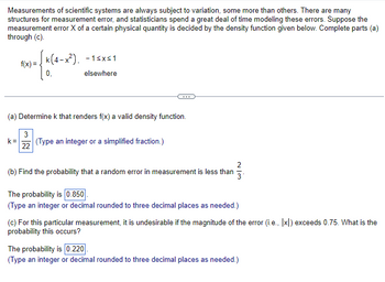 Measurements of scientific systems are always subject to variation, some more than others. There are many
structures for measurement error, and statisticians spend a great deal of time modeling these errors. Suppose the
measurement error X of a certain physical quantity is decided by the density function given below. Complete parts (a)
through (c).
[k(4-x²).
f(x)=
/*(4-
-1≤x≤1
elsewhere
(a) Determine k that renders f(x) a valid density function.
3
k= (Type an integer or a simplified fraction.)
22
2
(b) Find the probability that a random error in measurement is less than
The probability is 0.850
(Type an integer or decimal rounded to three decimal places as needed.)
(c) For this particular measurement, it is undesirable if the magnitude of the error (i.e., [x]) exceeds 0.75. What is the
probability this occurs?
The probability is 0.220
(Type an integer or decimal rounded to three decimal places as needed.)