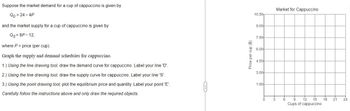 Suppose
the market demand for a cup of cappuccino is given by
Qp = 24-4P
and the market supply for a cup of cappuccino is given by
Qs = 8P - 12,
where P = price (per cup).
Graph the supply and demand schedules for cappuccino.
1.) Using the line drawing tool, draw the demand curve for cappuccino. Label your line 'D'.
2.) Using the line drawing tool, draw the supply curve for cappuccino. Label your line 'S'.
3.) Using the point drawing tool, plot the equilibrium price and quantity. Label your point 'E'.
Carefully follow the instructions above and only draw the required objects.
Price per cup ($)
10.50-
웅
9.00-
7.50
6.00
4.50
3.00+
1.50-
3
Market for Cappuccino
6 9
12 15
Cups of cappuccino
18
21 24