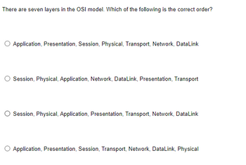 There are seven layers in the OSI model. Which of the following is the correct order?
Application, Presentation, Session, Physical, Transport, Network, DataLink
Session, Physical, Application, Network, DataLink, Presentation, Transport
Session, Physical, Application, Presentation, Transport, Network, DataLink
Application, Presentation, Session, Transport, Network, DataLink, Physical