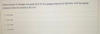Some amount of nitrogen occupies 20.0 m at a gauge pressure of 224 kPa. Find the gauge
pressure when its volume is 30.0 m³.
O 161 kPa
O 101 kPa
O 217 kPa
O 116 kPa
