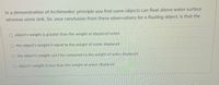 In a demonstration of Archimedes' principle you find some objects can float above water surface
whereas some sink. So, your conclusion from these observations for a floating object, is that the
O object's weight is greater than the weight of displaced water
O the object's weight is equal to the weight of water displaced
the object's weight can't be compared to the weight of water displaced
object's weight is less than the weight of water displaced
