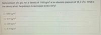 Some amount of a gas has a density of 1.60 kg/m at an absolute pressure of 95.0 kPa. What is
the density when the pressure is decreased to 80.0 kPa?
8.05 kg/m3
O 5.44 kg/m
O 1.35 kg/m3
O 2.47 kg/m3
