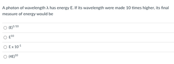 **Problem Statement:**

A photon of wavelength \( \lambda \) has energy \( E \). If its wavelength were made 10 times higher, its final measure of energy would be

**Multiple-Choice Options:**

- (A) \( (E)^{1/10} \)
- (B) \( E^{10} \)
- (C) \( E \times 10^{-1} \)
- (D) \( (4E)^{10} \)

**Explanation:**

This question asks us how the energy of a photon changes when its wavelength increases by a factor of ten. 

The energy \( E \) of a photon is inversely proportional to its wavelength \( \lambda \), according to the equation:
\[ E = \frac{h c}{\lambda} \]
where \( h \) is Planck's constant and \( c \) is the speed of light.

If the wavelength \( \lambda \) becomes 10 times larger (\( \lambda \rightarrow 10\lambda \)), the energy \( E \) changes as follows:
\[ E \rightarrow \frac{h c}{10\lambda} = \frac{1}{10} \times \frac{h c}{\lambda} = \frac{E}{10} \]

Therefore, the correct option is:
- (C) \( E \times 10^{-1} \)