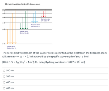 ### Electron Transitions for the Hydrogen Atom

The diagram shows the electron transitions in a hydrogen atom for different series. Each colored line represents electron transitions from higher energy levels (n) to a specific lower energy level.

- **Lyman Series (Ultraviolet Region):**
  - Transitions from n ≥ 2 to n = 1
  - Represented by orange lines.

- **Balmer Series (Visible Region):**
  - Transitions from n ≥ 3 to n = 2
  - Represented by green lines.

- **Paschen Series (Infrared Region):**
  - Transitions from n ≥ 4 to n = 3
  - Represented by teal lines.

- **Brackett Series (Infrared Region):**
  - Transitions from n ≥ 5 to n = 4
  - Represented by blue lines.

### Problem Statement

The series limit wavelength of the Balmer series is emitted as the electron in the hydrogen atom falls from \( n = \infty \) to \( n = 2 \). What would be the specific wavelength of such a line?

### Hint

\[
\frac{1}{\lambda} = R_H\left(\frac{1}{n_{\text{final}}^2} - \frac{1}{n_{\text{initial}}^2}\right)
\]
where \( R_H \) (Rydberg constant) = \( 1.097 \times 10^7 \, \text{m}^{-1} \).

### Calculation

For series limit of the Balmer series:
- \( n_{\text{initial}} = \infty \)
- \( n_{\text{final}} = 2 \)

\[
\frac{1}{\lambda} = R_H\left(\frac{1}{2^2} - \frac{1}{\infty^2}\right) = R_H\left(\frac{1}{4} - 0 \right) = \frac{R_H}{4}
\]

\[
\lambda = \frac{4}{R_H} = \frac{4}{1.097 \times 10^7 \, \text{m}^{-1}}
\]

\[
\lambda \approx 364.6 \, \text{nm}
\]

### Multiple Choice Question

Select the correct specific wavelength for the Balmer series limit.

