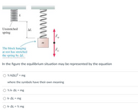 Unstretched
spring
AL
The block hanging
at rest has stretched
the spring by AL.
Fe
In the figure the equilibrium situation may be represented by the equation
O % k(AL)? = mg
where the symbols have their own meaning
O % k. AL = mg
O k- AL = mg
O k- AL = % mg
