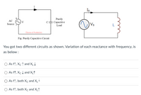 Is
Purely
Сараcitive
Load
AC
V
Source
Vs
Electrical Paathshala
Fig: Purely Capacitive Circuit
You got two different circuits as shown. Variation of each reactance with frequency, is
as below :
As ft, Xc t and XLt
O As ft, Xc t and X†
As ft, both Xc and X+
O As ft, both Xc and XLt
