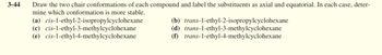 3-44
Draw the two chair conformations of each compound and label the substituents as axial and equatorial. In each case, deter-
mine which conformation is more stable.
(a) cis-1-ethyl-2-isopropylcyclohexane
(c) cis-1-ethyl-3-methylcyclohexane
(e) cis-1-ethyl-4-methylcyclohexane
(d)
(b) trans-1-ethyl-2-isopropylcyclohexane
trans-1-ethyl-3-methylcyclohexane
trans-1-ethyl-4-methylcyclohexane
(f)