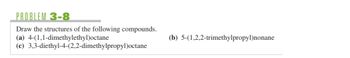 **Problem 3-8**

Draw the structures of the following compounds.

(a) 4-(1,1-dimethylethyl)octane

(b) 5-(1,2,2-trimethylpropyl)nonane

(c) 3,3-diethyl-4-(2,2-dimethylpropyl)octane