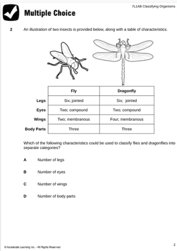 2
Multiple Choice
An illustration of two insects is provided below, along with a table of characteristics.
Legs
Eyes
Wings
Body Parts
A
B
с
Fly
Six; jointed
Two; compound
Two; membranous
Three
Which of the following characteristics could be used to classify flies and dragonflies into
separate categories?
Number of legs
Number of eyes
Number of wings
Number of body parts
D
7L1AB Classifying Organisms
ⒸAccelerate Leaming inc.- Rights Reserved
Dragonfly
Six; jointed
Two; compound
Four; membranous
Three
2