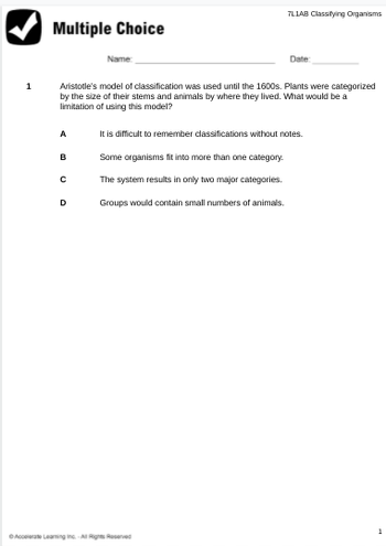 1
Multiple Choice
A
B
Aristotle's model of classification was used until the 1600s. Plants were categorized
by the size of their stems and animals by where they lived. What would be a
limitation of using this model?
с
Name:
D
7L1AB Classifying Organisms
Date:
ⒸAccelerate Learning Inc.-All Rights Reserved
It is difficult to remember classifications without notes.
Some organisms fit into more than one category.
The system results in only two major categories.
Groups would contain small numbers of animals.
1