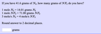 If you have 41.6 grams of N2, how many grams of NF3 do you have?
1 mole N2 = 14.01 grams N2
1 mole NF3 =71.00 grams NF3
3 mole/s N2 = 4 mole/s NF3
%3D
Round answer to 2 decimal places.
grams
