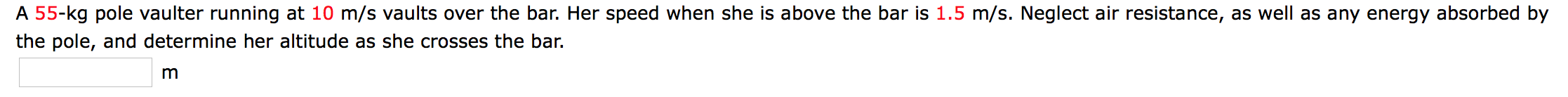 A 55-kg pole vaulter running at 10 m/s vaults over the bar. Her speed when she is above the bar is 1.5 m/s. Neglect air resistance, as well as any energy absorbed by
the pole, and determine her altitude as she crosses the bar.
m
