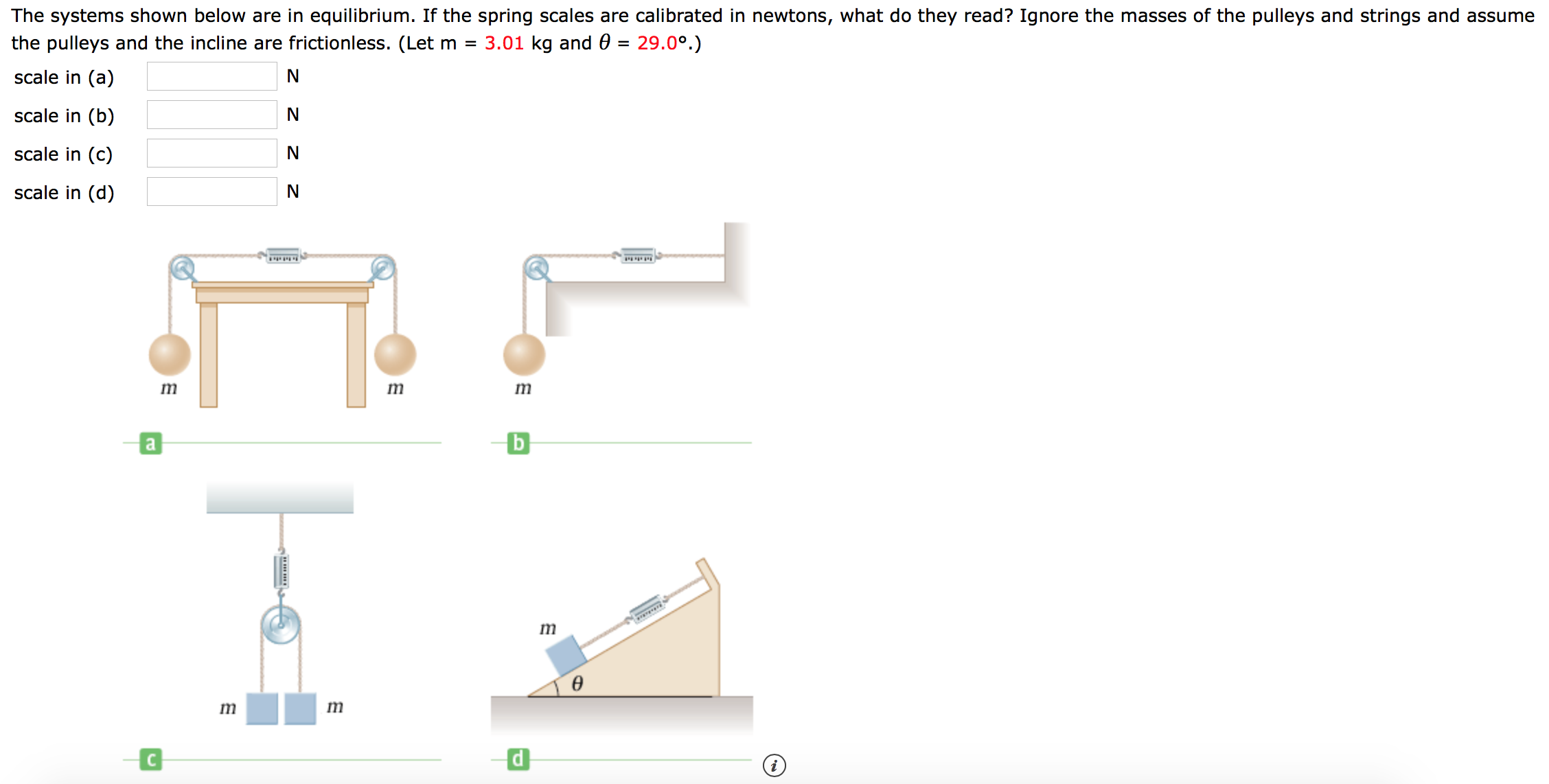 The systems shown below are in equilibrium. If the spring scales are calibrated in newtons, what do they read? Ignore the masses of the pulleys and strings and assume
3.01 kg and 0 = 29.0°.)
the pulleys and the incline are frictionless. (Let m =
scale in (a)
scale in (b)
N
scale in (c)
N
scale in (d)
N
m
a
ө
72
