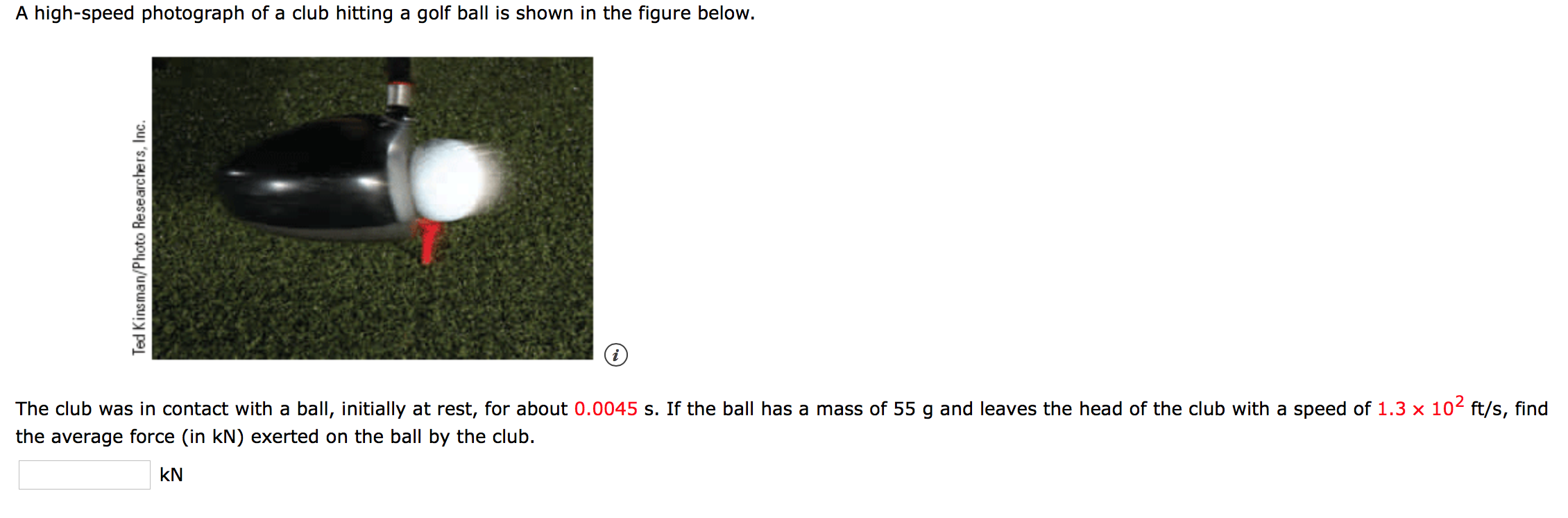 A high-speed photograph of a club hitting a golf ball is shown in the figure below.
The club was in contact with a ball, initially at rest, for about 0.0045 s. If the ball has a mass of 55 g and leaves the head of the club with a speed of 1.3 x 10 ft/s, find
the average force (in kN) exerted on the ball by the club.
kN
Ted Kinsman/Photo Researchers, Inc.
