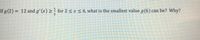 If g (2) = 12 and g'(x) > for 2 < x< 6, what is the smallest value g(6) can be? Why?
