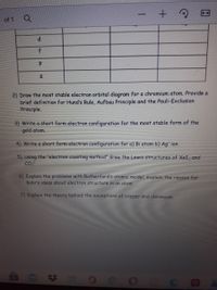 of 1
f
2) Draw the most stable electron orbital diagram for a chromium atom. Provide a
brief definition for Hund's Rule, Aufbau Principle and the Pauli-Exclusion
Principle.
3) Write a short form electron configuration for the most stable form of the
gold atom.
4) Write a short form electron configuration for a) Bi atom b) Ag ion
5) Using the "electron counting method" draw the Lewis structures of XeI, and
Co
6) Explain the problems with Rutherford's atomic model, explain the reason for
Bohr's ideas about electron structure in an atom
7) Explain the theory behind the exceptions of copper and chromium
OCOO C
因

