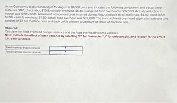 Acme Company's production budget for August is 18,000 units and includes the following component unit costs: direct
materials, $8.0; direct labor, $10.5; variable overhead, $6.40. Budgeted fixed overhead is $37,000. Actual production in
August was 19,950 units. Actual unit component costs incurred during August include direct materials, $8.70; direct labor,
$9.90; variable overhead, $7.30. Actual fixed overhead was $39,000. The standard fixed overhead application rate per unit
consists of $2 per machine hour and each unit is allowed a standard of 1 hour of machine time.
Required:
Calculate the fixed overhead budget variance and the fixed overhead volume variance.
Note: Indicate the effect of each variance by selecting "F" for favorable, "U" for unfavorable, and "None" for no effect
(i.e., zero variance).
Fixed overhead budget variance
Fixed overhead volume variance