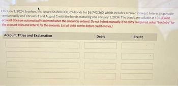 On June 1, 2024, Ivanhoe, Inc. issued $6,880,000, 6% bonds for $6,743,260, which includes accrued interest. Interest is payable
semiannually on February 1 and August 1 with the bonds maturing on February 1, 2034. The bonds are callable at 102. (Credit
account titles are automatically indented when the amount is entered. Do not indent manually. If no entry is required, select "No Entry" for
the account titles and enter O for the amounts. List all debit entries before credit entries.)
Account Titles and Explanation
Debit
Credit