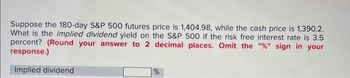 Suppose the 180-day S&P 500 futures price is 1,404.98, while the cash price is 1,390.2.
What is the implied dividend yield on the S&P 500 if the risk free interest rate is 3.5
percent? (Round your answer to 2 decimal places. Omit the "%" sign in your
response.)
Implied dividend
%