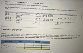 FIUMISHI in pigu, reipewe wa
[The following information applies to the questions displayed below]
Warnerwoods Company uses a perpetual inventory system. It entered into the following purchases and sales transactions
for March.
Date
March 1
March 5
March 9
March 18
March 25
March 29
Gross Margin
Activities
Beginning inventory
Purchase
Sales
Purchase
Purchase
Sales
Totals
Sales
Less: Cost of goods sold
Gross profit
FIFO
Units Acquired at Cost
180 units @ $52.68 per unit
265 units @ $57.60 per unit
Problem 6-1A (Algo) Part 4
4. Compute gross profit earned by the company for each of the four costing methods. For specific identification, units sold include 105
units from beginning inventory, 235 units from the March 5 purchase, 85 units from the March 18 purchase, and 125 units from the
March 25 purchase. (Round weighted average cost per unit to two decimals and final answers to nearest whole dollar)
LIFO
125 units @ $62.60 per unit
230 units @ $64.60 per unit
800 units
Weighted
Average
Units Sold at Retail
340 units @ $87.60 per unit
Specific 10
210 units @ $97.60 per unit
550 units