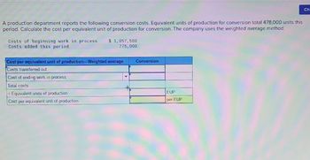 A production department reports the following conversion costs. Equivalent units of production for conversion total 478,000 units this
period. Calculate the cost per equivalent unit of production for conversion. The company uses the weighted average method.
Costs of beginning work in process $ 1,057,500
Costs added this period
775,000
Cost per equivalent unit of production-Weighted average
Costs transferred out
Cost of ending work in process
Total costs
+ Equivalent units of production
Cost per equivalent unit of production
Conversion
EUP
per EUP
Ch.