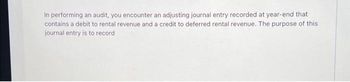 in performing an audit, you encounter an adjusting journal entry recorded at year-end that
contains a debit to rental revenue and a credit to deferred rental revenue. The purpose of this
journal entry is to record