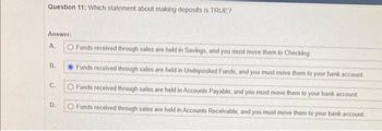 Question 11: Which statement about making deposits is TRUE?
Answer:
A.
B.
C.
D.
O Funds received through sales are held in Savings, and you must move them to Checking.
Funds received through sales are held in Undeposited Funds, and you must move them to your bank account.
O Funds received through sales are held in Accounts Payable, and you must move them to your bank account.
Funds received through sales are held in Accounts Receivable, and you must move them to your bank account.