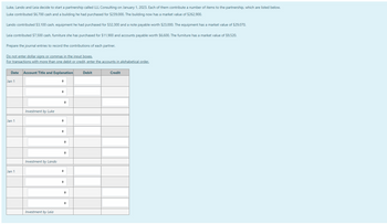 Luke, Lando and Leia decide to start a partnership called LLL Consulting on January 1, 2023. Each of them contribute a number of items to the partnership, which are listed below.
Luke contributed $6,700 cash and a building he had purchased for $239,000. The building now has a market value of $262,900.
Lando contributed $3,100 cash, equipment he had purchased for $32,300 and a note payable worth $23,000. The equipment has a market value of $29,070.
Leia contributed $7,500 cash, furniture she has purchased for $11,900 and accounts payable worth $6,600. The furniture has a market value of $9,520.
Prepare the journal entries to record the contributions of each partner.
Do not enter dollar signs or commas in the input boxes.
For transactions with more than one debit or credit, enter the accounts in alphabetical order.
Date Account Title and Explanation
Jan 1
Jan 1
Jan 1
Investment by Luke
Investment by Lando
Investment by Leia
+
♦
→
Debit
Credit