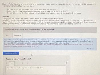 Martinez Audio Visual Incorporated offers an incentive stock option plan to its regional managers. On January 1, 2024, options were
granted for 40 million $1 par common shares.
• The exercise price is the market price on the grant date-$8 per share.
.
Options cannot be exercised prior to January 1, 2026, and expire December 31, 2030.
. The fair value of the 40 million options, estimated by an appropriate option pricing model, is $1 per option
Required:
1. Determine the total compensation cost pertaining to the incentive stock option plan.
2. to 5. Prepare the appropriate journal entries to record compensation expense on December 31, 2024 and 2025. Prepare the
appropriate journal entry to record the exercise of 75% of the options on March 12, 2026, when the market price is $9 per share and
the entry on December 31, 2030, when the remaining options that have vested expire without being exercised
Complete this question by entering your answers in the tabs below.
Req 1
Reg 2 to 5
Prepare the appropriate journal entries to record compensation expense on December 31, 2024 and 2025, Prepare the appropriate
journal entry to record the exercise of 75% of the options on March 12, 2026, when the market price is $9 per share and the entry on
December 31, 2030, when the remaining options that have vested expire without being exercised.
Note: If no entry is required for a transaction/event, select "No journal entry required" in the first account field. Enter your answers in
millions (i... 10,000,000 should be entered as 10).
View transaction list
Journal entry worksheet
1
2
3
4
Record compensation expense on December 31, 2024.
Show less A