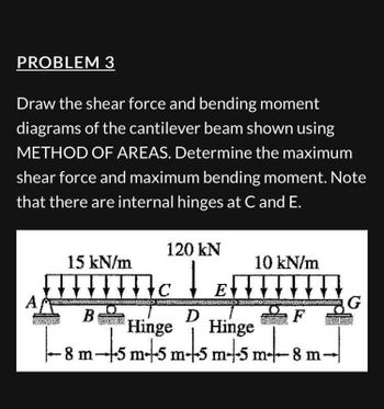 PROBLEM 3
Draw the shear force and bending moment
diagrams of the cantilever beam shown using
METHOD OF AREAS. Determine the maximum
shear force and maximum bending moment. Note
that there are internal hinges at C and E.
A
15 kN/m
B
120 kN
Mc ↓
BAGIAN
10 kN/m
EIIIIIII
D
imts m-t-
Hinge Hinge
-8 m-+-5m-+-5 m-5 m+s
www.com G
-8 m-