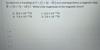 An electron is traveling at = (î+3ĵ- 5k) m/s and experience a magnetic field
B = (2î+ 7ĵ- 6k) T. What is the magnitude of the magnetic force?
B
OA
SOC
OD
A. 8.6 x 10-18 N
B. 7.6 x 10-18 N
C. 6.6 x 10-18 N
D. 2.8 x 10-18 N