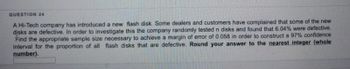 QUESTION 24
A Hi-Tech company has introduced a new flash disk. Some dealers and customers have complained that some of the new
disks are defective. In order to investigate this the company randomly tested n disks and found that 6.04% were defective.
Find the appropriate sample size necessary to achieve a margin of error of 0.058 in order to construct a 97% confidence
interval for the proportion of all flash disks that are defective. Round your answer to the nearest integer (whole
number).
