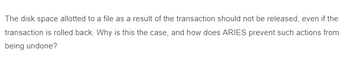 The disk space allotted to a file as a result of the transaction should not be released, even if the
transaction is rolled back. Why is this the case, and how does ARIES prevent such actions from
being undone?