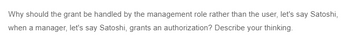 Why should the grant be handled by the management role rather than the user, let's say Satoshi,
when a manager, let's say Satoshi, grants an authorization? Describe your thinking.