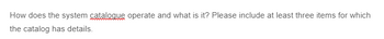 How does the system catalogue operate and what is it? Please include at least three items for which
the catalog has details.