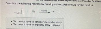 Important values if needed for this qu
Complete the following reaction by drawing a structural formula for the product.
CH₂CH₂C-H
+
H₂
Ni or Pt
. You do not have to consider stereochemistry.
. You do not have to explicitly draw H atoms.